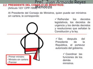 2.2 PRESIDENTE DEL CONSEJO DE MINISTROS:
(Articulo 123° CPP-1993)
Al Presidente del Consejo de Ministros, quien puede ser ministros
sin cartera, le corresponde:
 Ser, después del
Presidente de la
República, el portavoz
autorizado del gobierno.
 Coordinar las
funciones de los
demás
ministros.
 Refrendar los decretos
legislativos, los decretos de
urgencia y los demás decretos
y resoluciones que señalan la
Constitución y la ley.
Prof. Juan Armando Reyes
Mendoza
Profesor: Juan Armando Reyes Mendoza
- Primer ministro
- Ministro sin cartera
- Premier
 