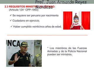 2.3 REQUISITOS MINISTRO DE ESTADO:
(Articulo 124° CPP-1993)
 Se requiere ser peruano por nacimiento
 Ciudadano en ejercicio.
 Haber cumplido veinticinco años de edad.
* Los miembros de las Fuerzas
Armadas y de la Policía Nacional
pueden ser ministros.
Prof. Juan Armando Reyes
Mendoza
Profesor: Juan Armando Reyes Mendoza
 
