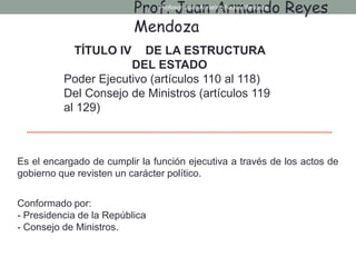 Es el encargado de cumplir la función ejecutiva a través de los actos de
gobierno que revisten un carácter político.
Conformado por:
- Presidencia de la República
- Consejo de Ministros.
TÍTULO IV DE LA ESTRUCTURA
DEL ESTADO
Poder Ejecutivo (artículos 110 al 118)
Del Consejo de Ministros (artículos 119
al 129)
Prof. Juan Armando Reyes
Mendoza
Profesor: Juan Armando Reyes Mendoza
 