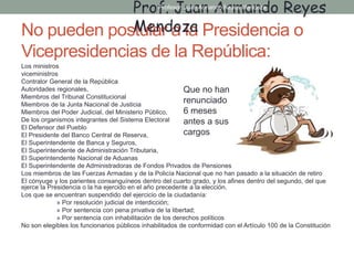 No pueden postular a la Presidencia o
Vicepresidencias de la República:
Los ministros
viceministros
Contralor General de la República
Autoridades regionales,
Miembros del Tribunal Constitucional
Miembros de la Junta Nacional de Justicia
Miembros del Poder Judicial, del Ministerio Público,
De los organismos integrantes del Sistema Electoral
El Defensor del Pueblo
El Presidente del Banco Central de Reserva,
El Superintendente de Banca y Seguros,
El Superintendente de Administración Tributaria,
El Superintendente Nacional de Aduanas
El Superintendente de Administradoras de Fondos Privados de Pensiones
Los miembros de las Fuerzas Armadas y de la Policía Nacional que no han pasado a la situación de retiro
El cónyuge y los parientes consanguíneos dentro del cuarto grado, y los afines dentro del segundo, del que
ejerce la Presidencia o la ha ejercido en el año precedente a la elección.
Los que se encuentran suspendido del ejercicio de la ciudadanía:
» Por resolución judicial de interdicción;
» Por sentencia con pena privativa de la libertad;
» Por sentencia con inhabilitación de los derechos políticos
No son elegibles los funcionarios públicos inhabilitados de conformidad con el Artículo 100 de la Constitución
Prof. Juan Armando Reyes
Mendoza
Que no han
renunciado
6 meses
antes a sus
cargos
Profesor: Juan Armando Reyes Mendoza
 