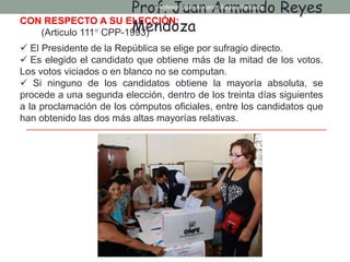 CON RESPECTO A SU ELECCIÓN:
(Articulo 111° CPP-1993)
 El Presidente de la República se elige por sufragio directo.
 Es elegido el candidato que obtiene más de la mitad de los votos.
Los votos viciados o en blanco no se computan.
 Si ninguno de los candidatos obtiene la mayoría absoluta, se
procede a una segunda elección, dentro de los treinta días siguientes
a la proclamación de los cómputos oficiales, entre los candidatos que
han obtenido las dos más altas mayorías relativas.
Prof. Juan Armando Reyes
Mendoza
Profesor: Juan Armando Reyes Mendoza
 