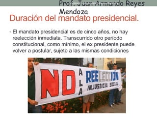 Duración del mandato presidencial.
• El mandato presidencial es de cinco años, no hay
reelección inmediata. Transcurrido otro período
constitucional, como mínimo, el ex presidente puede
volver a postular, sujeto a las mismas condiciones
Prof. Juan Armando Reyes
Mendoza
Profesor: Juan Armando Reyes Mendoza
 