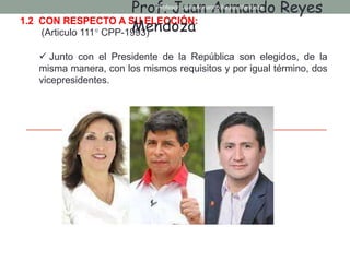 1.2 CON RESPECTO A SU ELECCIÓN:
(Articulo 111° CPP-1993)
 Junto con el Presidente de la República son elegidos, de la
misma manera, con los mismos requisitos y por igual término, dos
vicepresidentes.
Prof. Juan Armando Reyes
Mendoza
Profesor: Juan Armando Reyes Mendoza
 