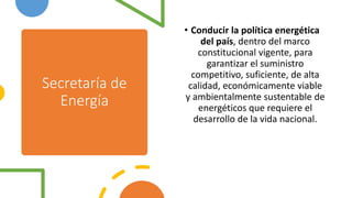 Secretaría de
Energía
• Conducir la política energética
del país, dentro del marco
constitucional vigente, para
garantizar el suministro
competitivo, suficiente, de alta
calidad, económicamente viable
y ambientalmente sustentable de
energéticos que requiere el
desarrollo de la vida nacional.
 