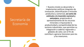 Secretaría de
Economía
• Nuestra misión es desarrollar e
implementar políticas integrales de
innovación, diversificación e inclusión
productiva y comercial, así como de
estímulo a la inversión nacional y
extranjera, propiciando el
aprovechamiento de los recursos
minerales e impulsando la
productividad y competitividad de los
sectores industriales, que permitan su
integración a cadenas regionales y
globales de valor, con el fin de
contribuir a generar bienestar para las
y los mexicanos.
 