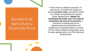 Secretaría de
Agricultura y
Desarrollo Rural
• Tiene entre sus objetivos propiciar el
ejercicio de una política de apoyo que
permita producir mejor, aprovechar mejor
las ventajas comparativas de nuestro
sector agropecuario, integrar las
actividades del medio rural a las cadenas
productivas del resto de la economía, y
estimular la colaboración de las
organizaciones de productores con
programas y proyectos propios, as​í como
con las metas y objetivos propuestos, para
el sector agropecuario, en el Plan Nacional
de Desarrollo.
 