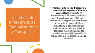 Secretaría de
Infraestructura,
Comunicaciones
y Transporte
• Promover sistemas de transporte y
comunicaciones seguros, eficientes y
competitivos, mediante el
fortalecimiento del marco jurídico, la
definición de políticas públicas y el
diseño de estrategias que contribuyan
al crecimiento sostenido de la
economía y el desarrollo social
equilibrado del país; ampliando la
cobertura y accesibilidad de los
servicios, logrando la integración de
los mexicanos y respetando el medio
ambiente.
 