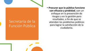 Secretaría de la
Función Pública
• Procurar que lo público funcione
con eficacia y probidad, con un
enfoque en la prevención de
riesgos y en la gestión para
resultados, a fin de que se
atiendan los problemas públicos
para lograr la satisfacción de la
ciudadanía.
 