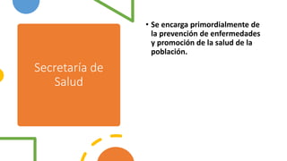 Secretaría de
Salud
• Se encarga primordialmente de
la prevención de enfermedades
y promoción de la salud de la
población.
 