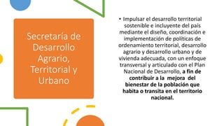 Secretaría de
Desarrollo
Agrario,
Territorial y
Urbano
• Impulsar el desarrollo territorial
sostenible e incluyente del país
mediante el diseño, coordinación e
implementación de políticas de
ordenamiento territorial, desarrollo
agrario y desarrollo urbano y de
vivienda adecuada, con un enfoque
transversal y articulado con el Plan
Nacional de Desarrollo, a fin de
contribuir a la mejora del
bienestar de la población que
habita o transita en el territorio
nacional.
 