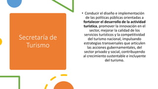 Secretaría de
Turismo
• Conducir el diseño e implementación
de las políticas públicas orientadas a
fortalecer el desarrollo de la actividad
turística, promover la innovación en el
sector, mejorar la calidad de los
servicios turísticos y la competitividad
del turismo nacional, impulsando
estrategias transversales que articulen
las acciones gubernamentales, del
sector privado y social, contribuyendo
al crecimiento sustentable e incluyente
del turismo.
 
