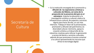 Secretaría de
Cultura
• Es la institución encargada de la promoción y
difusión de las expresiones artísticas y
culturales de México, así como de la
proyección de la presencia del país en el
extranjero. Impulsa la educación y la
investigación artística y cultural y dota a la
infraestructura cultural, de espacios y servicios
dignos para hacer de ella, un uso más
intensivo. Trabaja en favor de la preservación,
promoción y difusión del patrimonio y la
diversidad cultural. Asimismo, apoya la
creación artística y el desarrollo de las
industrias creativas para reforzar la generación
y acceso de bienes y servicios culturales,
además de que promueve el acceso universal
a la cultura aprovechando los recursos que
ofrece la tecnología digital.
 
