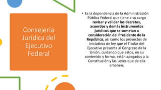 Consejería
Jurídica del
Ejecutivo
Federal
• Es la dependencia de la Administración
Pública Federal que tiene a su cargo
revisar y validar los decretos,
acuerdos y demás instrumentos
jurídicos que se sometan a
consideración del Presidente de la
República, así como los proyectos de
iniciativas de ley que el Titular del
Ejecutivo presenta al Congreso de la
Unión, cuidando que estos, en su
contenido y forma, están apegados a la
Constitución y las Leyes que de ella
emanen.
 