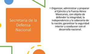 Secretaría de la
Defensa
Nacional
• Organizar, administrar y preparar
al Ejército y la Fuerza Aérea
Mexicanos, con objeto de
defender la integridad, la
independencia y la soberanía de
la nación; garantizar la seguridad
interior y coadyuvar con el
desarrollo nacional.
 