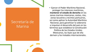 Secretaría de
Marina
• Ejercer el Poder Marítimo Nacional,
proteger los intereses marítimos,
mantener el estado de derecho en las
zonas marinas mexicanas, costas, ríos,
zonas lacustres y recintos portuarios,
así como aplicar la Autoridad Marítima
Nacional, para garantizar la soberanía
e impulsar el desarrollo del país en los
términos que establece la Constitución
Política de los Estados Unidos
Mexicanos, las leyes que de ella
deriven y los tratados internacionales.
 