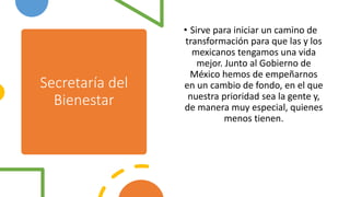 Secretaría del
Bienestar
• Sirve para iniciar un camino de
transformación para que las y los
mexicanos tengamos una vida
mejor. Junto al Gobierno de
México hemos de empeñarnos
en un cambio de fondo, en el que
nuestra prioridad sea la gente y,
de manera muy especial, quienes
menos tienen.
 