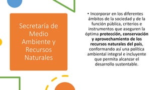 Secretaría de
Medio
Ambiente y
Recursos
Naturales
• Incorporar en los diferentes
ámbitos de la sociedad y de la
función pública, criterios e
instrumentos que aseguren la
óptima protección, conservación
y aprovechamiento de los
recursos naturales del país,
conformando así una política
ambiental integral e incluyente
que permita alcanzar el
desarrollo sustentable.
 