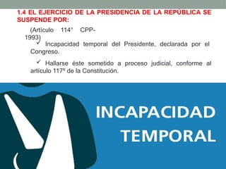  Hallarse éste sometido a proceso judicial, conforme al
artículo 117º de la Constitución.
1.4 EL EJERCICIO DE LA PRESIDENCIA DE LA REPÚBLICA SE
SUSPENDE POR:
(Artículo 114° CPP-
1993)
 Incapacidad temporal del Presidente, declarada por el
Congreso.
 
