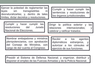 Ejercer la potestad de reglamentar las
leyes sin transgredirlas ni
desnaturalizarlas; y, dentro de tales
límites, dictar decretos y resoluciones.
Cumplir y hacer cumplir las
sentencias y resoluciones de
los órganos jurisdiccionales.
Cumplir y hacer cumplir las
resoluciones del Jurado
Nacional de Elecciones.
Dirigir la política exterior y las
relaciones internacionales; y
celebrar y ratificar tratados.
Nombrar embajadores y ministros
plenipotenciarios, con aprobación
del Consejo de Ministros, con
cargo de dar cuenta al Congreso.
Recibir a los agentes
diplomáticos extranjeros, y
autorizar a los cónsules el
ejercicio de sus funciones.
Presidir el Sistema de Defensa Nacional; y organizar, distribuir y
disponer el empleo de las Fuerzas Armadas y de la Policía Nacional.
 