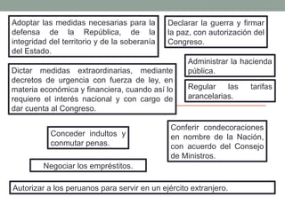 Adoptar las medidas necesarias para la
defensa de la República, de la
integridad del territorio y de la soberanía
del Estado.
Declarar la guerra y firmar
la paz, con autorización del
Congreso.
Administrar la hacienda
pública.
Negociar los empréstitos.
Dictar medidas extraordinarias, mediante
decretos de urgencia con fuerza de ley, en
materia económica y financiera, cuando así lo
requiere el interés nacional y con cargo de
dar cuenta al Congreso.
Regular las tarifas
arancelarias.
Conceder indultos y
conmutar penas.
Conferir condecoraciones
en nombre de la Nación,
con acuerdo del Consejo
de Ministros.
Autorizar a los peruanos para servir en un ejército extranjero.
 