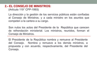 2.- EL CONSEJO DE MINISTROS:
(Artículo 119° CPP-1993)
La dirección y la gestión de los servicios públicos están confiadas
al Consejo de Ministros; y a cada ministro en los asuntos que
competen a la cartera a su cargo.
Son nulos los actos del Presidente de la República que carecen
de refrendación ministerial. Los ministros, reunidos, forman el
Consejo de Ministros.
El Presidente de la República nombra y remueve al Presidente
del Consejo. Nombra y remueve a los demás ministros, a
propuesta y con acuerdo, respectivamente, del Presidente del
Consejo.
 