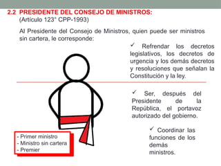 2.2 PRESIDENTE DEL CONSEJO DE MINISTROS:
(Artículo 123° CPP-1993)
Al Presidente del Consejo de Ministros, quien puede ser ministros
sin cartera, le corresponde:
 Ser, después del
Presidente de la
República, el portavoz
autorizado del gobierno.
 Coordinar las
funciones de los
demás
ministros.
 Refrendar los decretos
legislativos, los decretos de
urgencia y los demás decretos
y resoluciones que señalan la
Constitución y la ley.
- Primer ministro
- Ministro sin cartera
- Premier
 