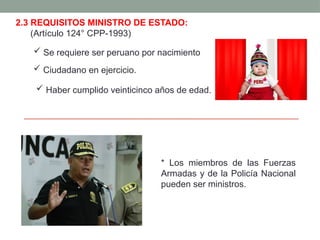 2.3 REQUISITOS MINISTRO DE ESTADO:
(Artículo 124° CPP-1993)
 Se requiere ser peruano por nacimiento
 Ciudadano en ejercicio.
 Haber cumplido veinticinco años de edad.
* Los miembros de las Fuerzas
Armadas y de la Policía Nacional
pueden ser ministros.
 