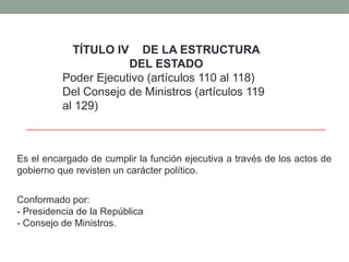 Es el encargado de cumplir la función ejecutiva a través de los actos de
gobierno que revisten un carácter político.
Conformado por:
- Presidencia de la República
- Consejo de Ministros.
TÍTULO IV DE LA ESTRUCTURA
DEL ESTADO
Poder Ejecutivo (artículos 110 al 118)
Del Consejo de Ministros (artículos 119
al 129)
 