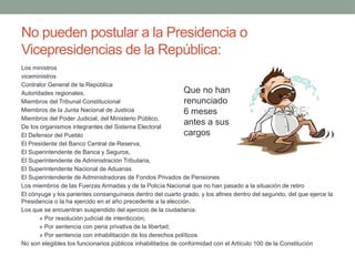 No pueden postular a la Presidencia o
Vicepresidencias de la República:
Los ministros
viceministros
Contralor General de la República
Autoridades regionales,
Miembros del Tribunal Constitucional
Miembros de la Junta Nacional de Justicia
Miembros del Poder Judicial, del Ministerio Público,
De los organismos integrantes del Sistema Electoral
El Defensor del Pueblo
El Presidente del Banco Central de Reserva,
El Superintendente de Banca y Seguros,
El Superintendente de Administración Tributaria,
El Superintendente Nacional de Aduanas
El Superintendente de Administradoras de Fondos Privados de Pensiones
Los miembros de las Fuerzas Armadas y de la Policía Nacional que no han pasado a la situación de retiro
El cónyuge y los parientes consanguíneos dentro del cuarto grado, y los afines dentro del segundo, del que ejerce la
Presidencia o la ha ejercido en el año precedente a la elección.
Los que se encuentran suspendido del ejercicio de la ciudadanía:
» Por resolución judicial de interdicción;
» Por sentencia con pena privativa de la libertad;
» Por sentencia con inhabilitación de los derechos políticos
No son elegibles los funcionarios públicos inhabilitados de conformidad con el Artículo 100 de la Constitución
Que no han
renunciado
6 meses
antes a sus
cargos
 