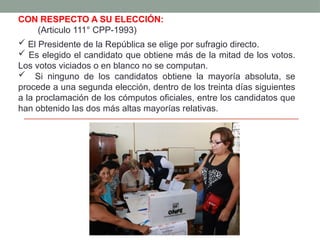 CON RESPECTO A SU ELECCIÓN:
(Articulo 111° CPP-1993)
 El Presidente de la República se elige por sufragio directo.
 Es elegido el candidato que obtiene más de la mitad de los votos.
Los votos viciados o en blanco no se computan.
 Si ninguno de los candidatos obtiene la mayoría absoluta, se
procede a una segunda elección, dentro de los treinta días siguientes
a la proclamación de los cómputos oficiales, entre los candidatos que
han obtenido las dos más altas mayorías relativas.
 