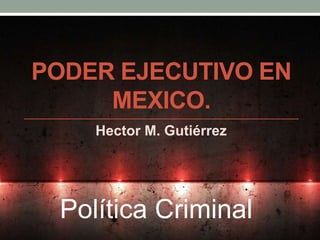 PODER EJECUTIVO EN 
MEXICO. 
Hector M. Gutiérrez 
Política Criminal 
 