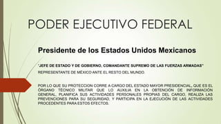 PODER EJECUTIVO FEDERAL
 Presidente de los Estados Unidos Mexicanos
 “JEFE DE ESTADO Y DE GOBIERNO, COMANDANTE SUPREMO DE LAS FUERZAS ARMADAS”
 REPRESENTANTE DE MÉXICO ANTE EL RESTO DEL MUNDO.


 POR LO QUE SU PROTECCION CORRE A CARGO DEL ESTADO MAYOR PRESIDENCIAL, QUE ES EL
 ÓRGANO TÉCNICO MILITAR QUE LO AUXILIA EN LA OBTENCIÓN DE INFORMACIÓN
 GENERAL, PLANIFICA SUS ACTIVIDADES PERSONALES PROPIAS DEL CARGO, REALIZA LAS
 PREVENCIONES PARA SU SEGURIDAD, Y PARTICIPA EN LA EJECUCIÓN DE LAS ACTIVIDADES
 PROCEDENTES PARA ESTOS EFECTOS.
 