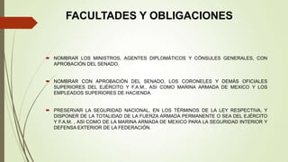 FACULTADES Y OBLIGACIONES


 NOMBRAR LOS MINISTROS, AGENTES DIPLOMÁTICOS Y CÓNSULES GENERALES, CON
  APROBACIÓN DEL SENADO.


 NOMBRAR CON APROBACIÓN DEL SENADO, LOS CORONELES Y DEMÁS OFICIALES
  SUPERIORES DEL EJÉRCITO Y F.A.M., ASI COMO MARINA ARMADA DE MEXICO Y LOS
  EMPLEADOS SUPERIORES DE HACIENDA.


 PRESERVAR LA SEGURIDAD NACIONAL, EN LOS TÉRMINOS DE LA LEY RESPECTIVA, Y
  DISPONER DE LA TOTALIDAD DE LA FUERZA ARMADA PERMANENTE O SEA DEL EJÉRCITO
  Y F.A.M. , ASI COMO DE LA MARINA ARMADA DE MEXICO PARA LA SEGURIDAD INTERIOR Y
  DEFENSA EXTERIOR DE LA FEDERACIÓN.
 