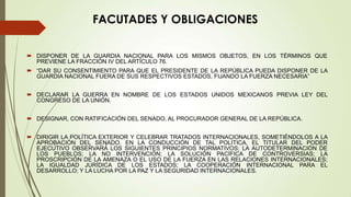 FACUTADES Y OBLIGACIONES

 DISPONER DE LA GUARDIA NACIONAL PARA LOS MISMOS OBJETOS, EN LOS TÉRMINOS QUE
  PREVIENE LA FRACCIÓN IV DEL ARTÍCULO 76.
 “DAR SU CONSENTIMIENTO PARA QUE EL PRESIDENTE DE LA REPÚBLICA PUEDA DISPONER DE LA
  GUARDIA NACIONAL FUERA DE SUS RESPECTIVOS ESTADOS, FIJANDO LA FUERZA NECESARIA”


 DECLARAR LA GUERRA EN NOMBRE DE LOS ESTADOS UNIDOS MEXICANOS PREVIA LEY DEL
  CONGRESO DE LA UNIÓN.


 DESIGNAR, CON RATIFICACIÓN DEL SENADO, AL PROCURADOR GENERAL DE LA REPÚBLICA.


 DIRIGIR LA POLÍTICA EXTERIOR Y CELEBRAR TRATADOS INTERNACIONALES, SOMETIÉNDOLOS A LA
  APROBACIÓN DEL SENADO. EN LA CONDUCCIÓN DE TAL POLÍTICA, EL TITULAR DEL PODER
  EJECUTIVO OBSERVARÁ LOS SIGUIENTES PRINCIPIOS NORMATIVOS; LA AUTODETERMINACIÓN DE
  LOS PUEBLOS; LA NO INTERVENCIÓN; LA SOLUCIÓN PACÍFICA DE CONTROVERSIAS; LA
  PROSCRIPCIÓN DE LA AMENAZA O EL USO DE LA FUERZA EN LAS RELACIONES INTERNACIONALES;
  LA IGUALDAD JURÍDICA DE LOS ESTADOS; LA COOPERACIÓN INTERNACIONAL PARA EL
  DESARROLLO; Y LA LUCHA POR LA PAZ Y LA SEGURIDAD INTERNACIONALES.
 