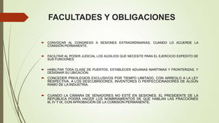 FACULTADES Y OBLIGACIONES

   CONVOCAR AL CONGRESO A SESIONES EXTRAORDINARIAS, CUANDO LO ACUERDE LA
    COMISIÓN PERMANENTE.


   FACILITAR AL PODER JUDICIAL LOS AUXILIOS QUE NECESITE PARA EL EJERCICIO EXPEDITO DE
    SUS FUNCIONES.


   HABILITAR TODA CLASE DE PUERTOS, ESTABLECER ADUANAS MARÍTIMAS Y FRONTERIZAS, Y
    DESIGNAR SU UBICACIÓN.
 CONCEDER PRIVILEGIOS EXCLUSIVOS POR TIEMPO LIMITADO, CON ARREGLO A LA LEY
  RESPECTIVA, A LOS DESCUBRIDORES, INVENTORES O PERFECCIONADORES DE ALGÚN
  RAMO DE LA INDUSTRIA.


 CUANDO LA CÁMARA DE SENADORES NO ESTÉ EN SESIONES, EL PRESIDENTE DE LA
  REPÚBLICA PODRÁ HACER LOS NOMBRAMIENTOS DE QUE HABLAN LAS FRACCIONES
  III, IV Y IX, CON APROBACIÓN DE LA COMISIÓN PERMANENTE.
 