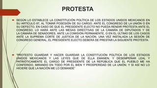 PROTESTA
 SEGÚN LO ESTABLECE LA CONSTITUCIÓN POLÍTICA DE LOS ESTADOS UNIDOS MEXICANOS EN
  SU ARTÍCULO 87, AL TOMAR POSESIÓN DE SU CARGO, ANTE EL CONGRESO DE LA UNIÓN O EN
  SU DEFECTO, EN CASO DE QUE EL PRESIDENTE ELECTO NO PUEDA RENDIR PROTESTA ANTE EL
  CONGRESO, LO HARÁ ANTE LAS MESAS DIRECTIVAS DE LA CÁMARA DE DIPUTADOS Y DE
  LA CÁMARA DE SENADORES, ANTE LA COMISIÓN PERMANENTE, O EN EL ÚLTIMO DE LOS CASOS
  ANTE LA SUPREMA CORTE DE JUSTICIA DE LA NACIÓN. UNA VEZ INSTALADA LA SESIÓN DE
  CONGRESO GENERAL, EL PRESIDENTE ELECTO DEBERÁ DE PRESTAR LA SIGUIENTE PROTESTA:




 “PROTESTO GUARDAR Y HACER GUARDAR LA       CONSTITUCIÓN POLÍTICA DE LOS ESTADOS
  UNIDOS MEXICANOS Y LAS LEYES QUE DE         ELLA EMANEN, Y DESEMPEÑAR LEAL Y
  PATRIÓTICAMENTE EL CARGO DE PRESIDENTE     DE LA REPÚBLICA QUE EL PUEBLO ME HA
  CONFERIDO, MIRANDO EN TODO POR EL BIEN Y   PROSPERIDAD DE LA UNIÓN; Y SI ASÍ NO LO
  HICIERE QUE LA NACIÓN ME LO DEMANDE”
 