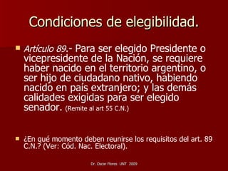 Condiciones de elegibilidad. Artículo 89 .-   Para ser elegido Presidente o vicepresidente de la Nación, se requiere haber nacido en el territorio argentino, o ser hijo de ciudadano nativo, habiendo nacido en país extranjero; y las demás calidades exigidas para ser elegido senador.   (Remite al art 55 C.N.)   ¿En qué momento deben reunirse los requisitos del art. 89 C.N.? (Ver: Cód. Nac. Electoral). 