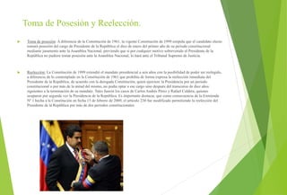 Toma de Posesión y Reelección.
 Toma de posesión: A diferencia de la Constitución de 1961, la vigente Constitución de 1999 estipula que el candidato electo
tomará posesión del cargo de Presidente de la República el diez de enero del primer año de su periodo constitucional
mediante juramento ante la Asamblea Nacional, previendo que si por cualquier motivo sobrevenido el Presidente de la
República no pudiere tomar posesión ante la Asamblea Nacional, lo hará ante el Tribunal Supremo de Justicia.
 Reelección: La Constitución de 1999 extendió el mandato presidencial a seis años con la posibilidad de poder ser reelegido,
a diferencia de lo contemplado en la Constitución de 1961 que prohibía de forma expresa la reelección inmediata del
Presidente de la República, de acuerdo con la derogada Constitución, quien ejerciere la Presidencia por un periodo
constitucional o por más de la mitad del mismo, no podía optar a ese cargo sino después del transcurso de diez años
siguientes a la terminación de su mandato. Tales fueron los casos de Carlos Andrés Pérez y Rafael Caldera, quienes
ocuparon por segunda vez la Presidencia de la República. Es importante destacar, que como consecuencia de la Enmienda
Nº 1 hecha a la Constitución en fecha 15 de febrero de 2009, el artículo 230 fue modificado permitiendo la reelección del
Presidente de la República por más de dos periodos constitucionales
 