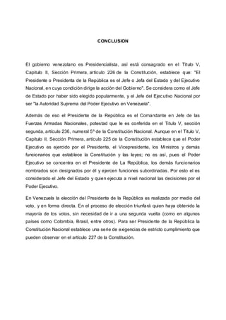 CONCLUSION
El gobierno venezolano es Presidencialista, así está consagrado en el Título V,
Capitulo II, Sección Primera, artículo 226 de la Constitución, establece que: "El
Presidente o Presidenta de la República es el Jefe o Jefa del Estado y del Ejecutivo
Nacional, en cuya condición dirige la acción del Gobierno". Se considera como el Jefe
de Estado por haber sido elegido popularmente, y el Jefe del Ejecutivo Nacional por
ser "la Autoridad Suprema del Poder Ejecutivo en Venezuela".
Además de eso el Presidente de la República es el Comandante en Jefe de las
Fuerzas Armadas Nacionales, potestad que le es conferida en el Titulo V, sección
segunda, artículo 236, numeral 5º de la Constitución Nacional. Aunque en el Titulo V,
Capitulo II, Sección Primera, artículo 225 de la Constitución establece que el Poder
Ejecutivo es ejercido por el Presidente, el Vicepresidente, los Ministros y demás
funcionarios que establece la Constitución y las leyes; no es así, pues el Poder
Ejecutivo se concentra en el Presidente de La República, los demás funcionarios
nombrados son designados por él y ejercen funciones subordinadas. Por esto el es
considerado el Jefe del Estado y quien ejecuta a nivel nacional las decisiones por el
Poder Ejecutivo.
En Venezuela la elección del Presidente de la República es realizada por medio del
voto, y en forma directa. En el proceso de elección triunfará quien haya obtenido la
mayoría de los votos, sin necesidad de ir a una segunda vuelta (como en algunos
países como Colombia, Brasil, entre otros). Para ser Presidente de la República la
Constitución Nacional establece una serie de exigencias de estricto cumplimiento que
pueden observar en el artículo 227 de la Constitución.
 