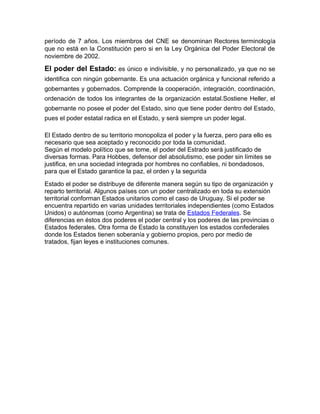 período de 7 años. Los miembros del CNE se denominan Rectores terminología
que no está en la Constitución pero si en la Ley Orgánica del Poder Electoral de
noviembre de 2002.
El poder del Estado: es único e indivisible, y no personalizado, ya que no se
identifica con ningún gobernante. Es una actuación orgánica y funcional referido a
gobernantes y gobernados. Comprende la cooperación, integración, coordinación,
ordenación de todos los integrantes de la organización estatal.Sostiene Heller, el
gobernante no posee el poder del Estado, sino que tiene poder dentro del Estado,
pues el poder estatal radica en el Estado, y será siempre un poder legal.
El Estado dentro de su territorio monopoliza el poder y la fuerza, pero para ello es
necesario que sea aceptado y reconocido por toda la comunidad.
Según el modelo político que se tome, el poder del Estrado será justificado de
diversas formas. Para Hobbes, defensor del absolutismo, ese poder sin límites se
justifica, en una sociedad integrada por hombres no confiables, ni bondadosos,
para que el Estado garantice la paz, el orden y la segurida
Estado el poder se distribuye de diferente manera según su tipo de organización y
reparto territorial. Algunos países con un poder centralizado en toda su extensión
territorial conforman Estados unitarios como el caso de Uruguay. Si el poder se
encuentra repartido en varias unidades territoriales independientes (como Estados
Unidos) o autónomas (como Argentina) se trata de Estados Federales. Se
diferencias en éstos dos poderes el poder central y los poderes de las provincias o
Estados federales. Otra forma de Estado la constituyen los estados confederales
donde los Estados tienen soberanía y gobierno propios, pero por medio de
tratados, fijan leyes e instituciones comunes.
 