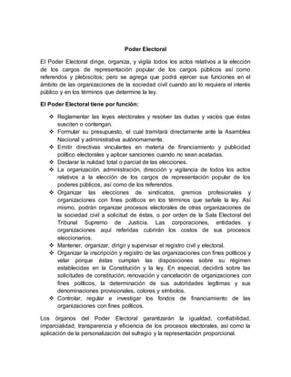 Poder Electoral
El Poder Electoral dirige, organiza, y vigila todos los actos relativos a la elección
de los cargos de representación popular de los cargos públicos así como
referendos y plebiscitos; pero se agrega que podrá ejercer sus funciones en el
ámbito de las organizaciones de la sociedad civil cuando así lo requiera el interés
público y en los términos que determine la ley.
El Poder Electoral tiene por función:
 Reglamentar las leyes electorales y resolver las dudas y vacíos que éstas
susciten o contengan.
 Formular su presupuesto, el cual tramitará directamente ante la Asamblea
Nacional y administrativa autónomamente.
 Emitir directivas vinculantes en materia de financiamiento y publicidad
político electorales y aplicar sanciones cuando no sean acatadas.
 Declarar la nulidad total o parcial de las elecciones.
 La organización, administración, dirección y vigilancia de todos los actos
relativos a la elección de los cargos de representación popular de los
poderes públicos, así como de los referendos.
 Organizar las elecciones de sindicatos, gremios profesionales y
organizaciones con fines políticos en los términos que señale la ley. Así
mismo, podrán organizar procesos electorales de otras organizaciones de
la sociedad civil a solicitud de éstas, o por orden de la Sala Electoral del
Tribunal Supremo de Justicia. Las corporaciones, entidades y
organizaciones aquí referidas cubrirán los costos de sus procesos
eleccionarios.
 Mantener, organizar, dirigir y supervisar el registro civil y electoral.
 Organizar la inscripción y registro de las organizaciones con fines políticos y
velar porque éstas cumplan las disposiciones sobre su régimen
establecidas en la Constitución y la ley. En especial, decidirá sobre las
solicitudes de constitución, renovación y cancelación de organizaciones con
fines políticos, la determinación de sus autoridades legítimas y sus
denominaciones provisionales, colores y símbolos.
 Controlar, regular e investigar los fondos de financiamiento de las
organizaciones con fines políticos.
Los órganos del Poder Electoral garantizarán la igualdad, confiabilidad,
imparcialidad, transparencia y eficiencia de los procesos electorales, así como la
aplicación de la personalización del sufragio y la representación proporcional.
 