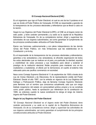 El Consejo Nacional Electoral (CNE)
Es el organismo que rige el Poder Electoral, el cual es uno de los 5 poderes en el
que se divide el Poder Público de Venezuela. El CNE es responsable y garante de
la transparencia de los procesos electorales y refrendarios que se llevan a cabo en
la nación.
Según la Ley Orgánica del Poder Electoral (LOPE), el CNE es el órgano rector de
este poder, y tiene carácter permanente y su sede es la capital de la República
Bolivariana de Venezuela. Es de su competencia normar, dirigir y supervisar las
actividades de sus órganos subordinados, así como garantizar el cumplimiento de
los principios constitucionales atribuidos al Poder Electoral.
Ejerce sus funciones autónomamente y con plena independencia de las demás
ramas del Poder Público, sin más limitaciones que las establecidas en la
Constitución y en la ley.
Es el responsable de la transparencia de los procesos electorales y referendarios;
garantiza a los venezolanos y las venezolanas, la eficiente organización de todos
los actos electorales que se realicen en el país y en particular, la claridad, equidad
y credibilidad de estos procesos y sus resultados para elevar y sostener el
prestigio de la institución electoral. Noble propósito para mantener vivo en los
ciudadanos y ciudadanas, el afecto por la democracia, en cuanto al sistema más
adecuado para una pacífica convivencia en sociedad.
Nace como Consejo Supremo Electoral el 11 de septiembre de 1936 a través de la
Ley de Censo Electoral y de Elecciones. Es la representación visible del Poder
Electoral. Desde el año 1997, con la entrada en vigencia de la Ley Orgánica del
Sufragio y Participación Política, deja de llamarse Consejo Supremo Electoral,
para llamarse con el nombre que conocemos actualmente, solo que con rango
Instituto (organismo del estado sin personalidad jurídica propia) y no se constituía
como poder público, hasta la aprobación por referéndum de la constitución de
1999, es entonces cuando la nueva constitución le otorga el rango de máximo
órgano del Poder Electoral.
Según la Ley Orgánica del Poder Electoral
"El Consejo Nacional Electoral es el órgano rector del Poder Electoral, tiene
carácter permanente y su sede es la capital de la República Bolivariana de
Venezuela. Es de su competencia normar, dirigir y supervisar las actividades de
sus órganos subordinados, así como garantizar el cumplimiento de los principios
constitucionales atribuidos al Poder Electoral.
 
