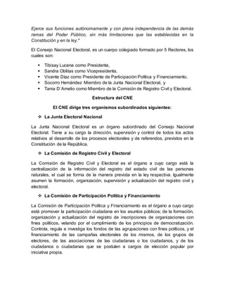 Ejerce sus funciones autónomamente y con plena independencia de las demás
ramas del Poder Público, sin más limitaciones que las establecidas en la
Constitución y en la ley."
El Consejo Nacional Electoral, es un cuerpo colegiado formado por 5 Rectores, los
cuales son:
 Tibisay Lucena como Presidenta,
 Sandra Oblitas como Vicepresidenta,
 Vicente Díaz como Presidente de Participación Política y Financiamiento,
 Socorro Hernández Miembro de la Junta Nacional Electoral, y
 Tania D´Amelio como Miembro de la Comisión de Registro Civil y Electoral.
Estructura del CNE
El CNE dirige tres organismos subordinados siguientes:
 La Junta Electoral Nacional
La Junta Nacional Electoral es un órgano subordinado del Consejo Nacional
Electoral. Tiene a su cargo la dirección, supervisión y control de todos los actos
relativos al desarrollo de los procesos electorales y de referendos, previstos en la
Constitución de la República.
 La Comisión de Registro Civil y Electoral
La Comisión de Registro Civil y Electoral es el órgano a cuyo cargo está la
centralización de la información del registro del estado civil de las personas
naturales, el cual se forma de la manera prevista en la ley respectiva. Igualmente
asumen la formación, organización, supervisión y actualización del registro civil y
electoral.
 La Comisión de Participación Política y Financiamiento
La Comisión de Participación Política y Financiamiento es el órgano a cuyo cargo
está promover la participación ciudadana en los asuntos públicos; de la formación,
organización y actualización del registro de inscripciones de organizaciones con
fines políticos, velando por el cumplimiento de los principios de democratización.
Controla, regula e investiga los fondos de las agrupaciones con fines políticos, y el
financiamiento de las campañas electorales de los mismos, de los grupos de
electores, de las asociaciones de las ciudadanas o los ciudadanos, y de los
ciudadanos o ciudadanas que se postulen a cargos de elección popular por
iniciativa propia.
 