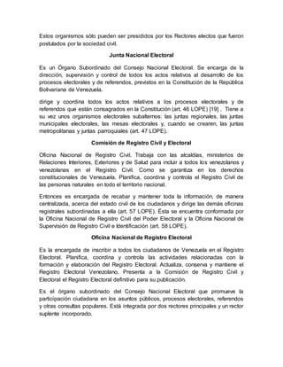 Estos organismos sólo pueden ser presididos por los Rectores electos que fueron
postulados por la sociedad civil.
Junta Nacional Electoral
Es un Órgano Subordinado del Consejo Nacional Electoral. Se encarga de la
dirección, supervisión y control de todos los actos relativos al desarrollo de los
procesos electorales y de referendos, previstos en la Constitución de la República
Bolivariana de Venezuela.
dirige y coordina todos los actos relativos a los procesos electorales y de
referendos que están consagrados en la Constitución (art. 46 LOPE) [19] . Tiene a
su vez unos organismos electorales subalternos: las juntas regionales, las juntas
municipales electorales, las mesas electorales y, cuando se crearen, las juntas
metropolitanas y juntas parroquiales (art. 47 LOPE).
Comisión de Registro Civil y Electoral
Oficina Nacional de Registro Civil. Trabaja con las alcaldías, ministerios de
Relaciones Interiores, Exteriores y de Salud para incluir a todos los venezolanos y
venezolanas en el Registro Civil. Como se garantiza en los derechos
constitucionales de Venezuela. Planifica, coordina y controla el Registro Civil de
las personas naturales en todo el territorio nacional.
Entonces es encargada de recabar y mantener toda la información, de manera
centralizada, acerca del estado civil de los ciudadanos y dirige las demás oficinas
registrales subordinadas a ella (art. 57 LOPE). Ésta se encuentra conformada por
la Oficina Nacional de Registro Civil del Poder Electoral y la Oficina Nacional de
Supervisión de Registro Civil e Identificación (art. 58 LOPE).
Oficina Nacional de Registro Electoral
Es la encargada de inscribir a todos los ciudadanos de Venezuela en el Registro
Electoral. Planifica, coordina y controla las actividades relacionadas con la
formación y elaboración del Registro Electoral. Actualiza, conserva y mantiene el
Registro Electoral Venezolano. Presenta a la Comisión de Registro Civil y
Electoral el Registro Electoral definitivo para su publicación.
Es el órgano subordinado del Consejo Nacional Electoral que promueve la
participación ciudadana en los asuntos públicos, procesos electorales, referendos
y otras consultas populares. Está integrada por dos rectores principales y un rector
suplente incorporado.
 