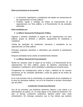 Entre sus funciones se encuentran
 La formación, organización y actualización del registro de inscripciones de
las organizaciones con fines políticos.
 Controlar, regular e investigar los fondos de financiamiento de las
organizaciones con fines políticos y el financiamiento de las campañas
electorales.
Está constituida por:
 La Oficina Nacional de Participación Política.
Organiza y mantiene actualizado el registro de las organizaciones con fines
políticos, grupos de electores y electoras, agrupaciones de ciudadanas y
ciudadanos.
Tramita las solicitudes de constitución, renovación y cancelación de las
organizaciones con fines políticos.
Promueve programas educativos e informativos que incentiven la participación
ciudadana.
Dirige las actividades de los centros de adiestramiento electoral.
 La Oficina Nacional de Financiamiento.
Recibe los recaudos sobre el origen de los fondos y el financiamiento de las
organizaciones con fines políticos, grupos de electores, asociaciones de
ciudadanos y ciudadanas y de los candidatos o candidatas por iniciativa propia
Complementa las investigaciones sobre el origen y destinos de los recursos
económicos de las campañas electorales y sobre los gastos de los fondos de
financiamiento.
Es la cual promueve todo lo concerniente a la participación de los ciudadanos en
la toma de decisiones políticas, con el fin de dinamizar el principio democrático
(art. 64 LOPE).
Jurisdicción Contenciosa Electoral
Uno de los principios que podríamos denominar clásicos y que rodean a la
administración de justicia, es, sin duda alguna, el de unidad de jurisdicción. Por
esto, el término Jurisdicción contencioso electoral podría crear cierta
animadversión. Sin embargo, pensamos que no hay motivos que pudieran
 
