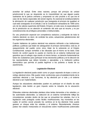 acreditar tal actitud. Entre otras razones, porque del principio de unidad
jurisdiccional lo que se desprende es la imposibilidad de que alguien pueda
sustraerse de la justicia ordinaria y ampararse en otra proclive a él, que era el
caso de los fueros especiales del ancien regime. Es esencial al constitucionalismo
la eliminación de cualquier jurisdicción que transgreda el principio de igualdad, el
cual está consagrado en el artículo 2 de la Constitución venezolana de 1999 como
uno de los valores superiores del Estado. Empero, en este caso, la especialización
de la jurisdicción es en atención al contenido del acto que se recurre, y no por
consideraciones de privilegios personales o institucionales.
Es una jurisdicción especial con competencia exclusiva y excluyente de toda la
materia electoral, es decir, de controlar los actos, actuaciones yabstenciones del
los organismos electorales.
Cuando hablamos de justicia electoral nos estamos refiriendo a las instituciones
políticas y jurídicas que tratan de salvaguardar el principio democrático, esto es, el
aseguramiento del pueblo como único titular de la soberanía en el Estado
Constitucional, aunque sometido a las cláusulas que el mismo se ha dado. Esta
función de control supone la puesta en marcha de un sistema institucional que
garantice que el sufragio siga siendo al mismo tiempo, un derecho fundamental de
todos los ciudadanos para participar en las decisiones políticas y en la elección de
los representantes que deben tomarlas o ejecutarlas; y la institución jurídica
democrática que permite al pueblo legitimar a los poderes a través de su
asentimiento.
Legislación Electoral
La legislación electoral puede existir como un grupo separado de leyes o como un
código electoral único. Ello puede incluir condiciones para el establecimiento de la
autoridad electoral y sus funciones, la ley electoral por sí sola y el sistema
electoral a ser implementado.
Aunque los educadores electorales pueden no participar en el diseño de esta
legislación, ésta tendrá un gran impacto sobre la industria de la educación
electoral.
Diferentes sistemas electorales plantean otras tantas demandas a los votantes y a
las autoridades electorales. La selección de un sistema normalmente refleja las
circunstancias sociales dentro de las que se encuentran los votantes. Aun si la
legislación está protegida contra fáciles modificaciones, hay momentos en los
cuales el cambio social precede los cambios en la ley electoral. Esto puede
generar un choque entre los votantes y el sistema. Recientemente, diversos
países han estado involucrados en discusiones sobre modificaciones potenciales
 