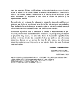 para sus sistemas. Dichas modificaciones obviamente tendrán un mayor impacto
sobre la educación al votante. Donde un sistema ha perdurado por determinado
tiempo, los votantes tienden a asumir que es el único y el más apropiado, y por
ende difícilmente se adaptarán a otro como lo hacen los partidos y los
representantes electos.
Generalmente, sin embargo, los educadores electorales desearán cabildear por
sistemas que limiten la complejidad tanto al nivel del voto como de sus resultados.
Esto facilitará el entendimiento de la relación entre su voto y el resultado electoral
que provee una mayor motivación para que participen los votantes.
El mandato legislativo para la educación al votante es frecuentemente un pre-
requisito para movilizar los colaboradores necesarios y el presupuesto para apoyar
el programa. Hay países, por otro lado, donde la legislación específicamente
excluye iniciativas abiertas de educación electoral por parte de las autoridades
electorales. España es un ejemplo de ellos. En tales casos, las autoridades
electorales deben proveer información a los votantes dentro de unas directrices
muy restringidas.
Jaramillo, Juan Fernando.
DOCUMENTO EN LINEA.
DISPONIBLE EN:
http://pasceriabogados.com/Download/LAS%20INSTITUCIONES%20ELECTORA
LES%20EN%20EL%20ORDENAMIENTO%20JUR%CDDICO-
CONSTITUCIONAL%20VENEZOLANO.htm
 