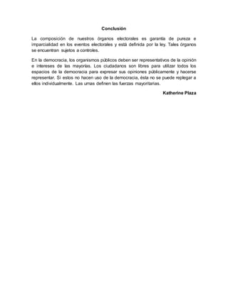 Conclusión
La composición de nuestros órganos electorales es garantía de pureza e
imparcialidad en los eventos electorales y está definida por la ley. Tales órganos
se encuentran sujetos a controles.
En la democracia, los organismos públicos deben ser representativos de la opinión
e intereses de las mayorías. Los ciudadanos son libres para utilizar todos los
espacios de la democracia para expresar sus opiniones públicamente y hacerse
representar. Si estos no hacen uso de la democracia, ésta no se puede replegar a
ellos individualmente. Las urnas definen las fuerzas mayoritarias.
Katherine Plaza
 
