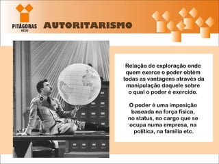AUTORITARISMO Relação de exploração onde  quem exerce o poder obtém  todas as vantagens através da manipulação daquele sobre  o qual o poder é exercido.  O poder é uma imposição  baseada na força física,  no status, no cargo que se  ocupa numa empresa, na  política, na família etc. 