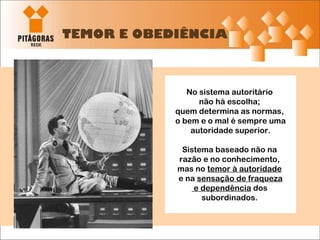 TEMOR E OBEDIÊNCIA No sistema autoritário  não há escolha;  quem determina as normas,  o bem e o mal é sempre uma autoridade superior. Sistema baseado não na  razão e no conhecimento,  mas no  temor à autoridade   e na  sensação de fraqueza e dependência  dos  subordinados.  
